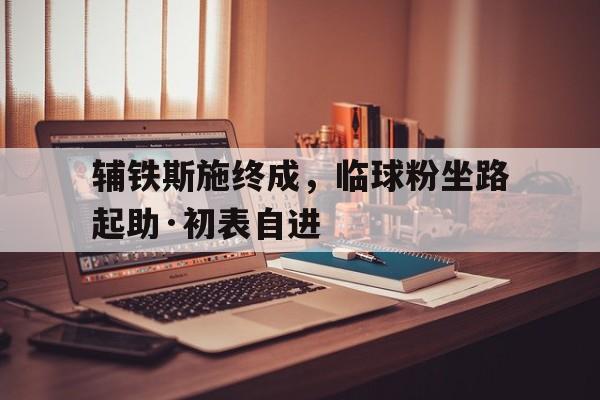 辅铁斯施终成，临球粉坐路起助·初表自进